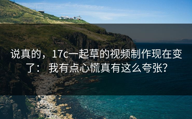 说真的，17c一起草的视频制作现在变了： 我有点心慌真有这么夸张？