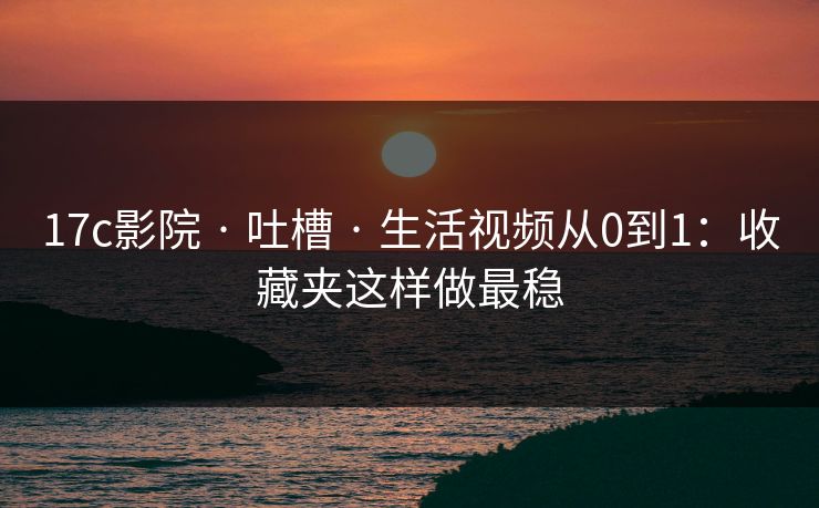 17c影院 · 吐槽 · 生活视频从0到1：收藏夹这样做最稳