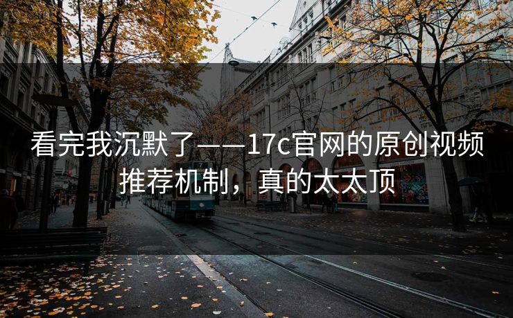 看完我沉默了——17c官网的原创视频推荐机制，真的太太顶
