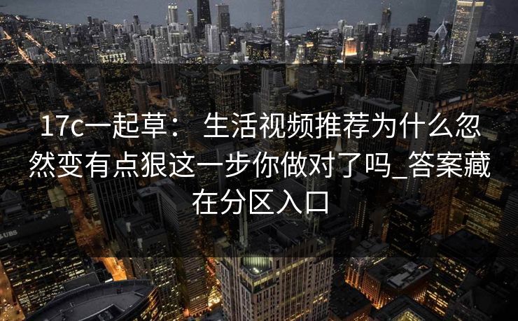 17c一起草： 生活视频推荐为什么忽然变有点狠这一步你做对了吗_答案藏在分区入口