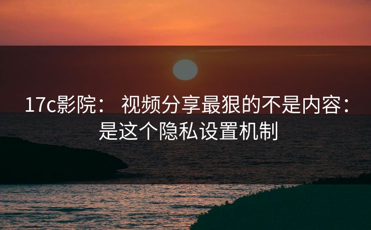 17c影院： 视频分享最狠的不是内容： 是这个隐私设置机制