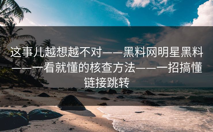 这事儿越想越不对——黑料网明星黑料——一看就懂的核查方法——一招搞懂链接跳转