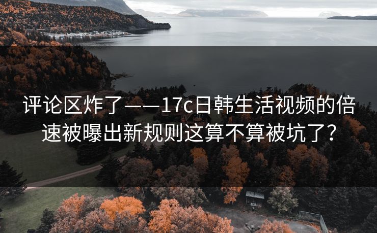 评论区炸了——17c日韩生活视频的倍速被曝出新规则这算不算被坑了？