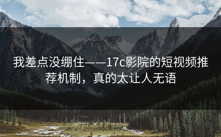 我差点没绷住——17c影院的短视频推荐机制，真的太让人无语