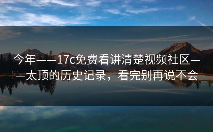 今年——17c免费看讲清楚视频社区——太顶的历史记录，看完别再说不会