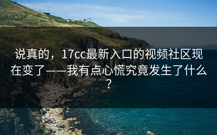 说真的，17cc最新入口的视频社区现在变了——我有点心慌究竟发生了什么？