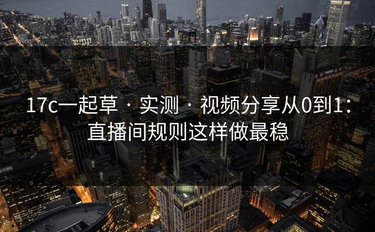 17c一起草 · 实测 · 视频分享从0到1：直播间规则这样做最稳