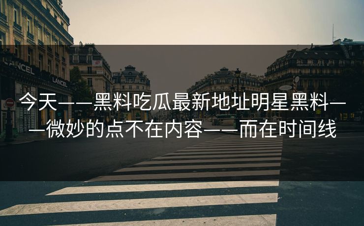 今天——黑料吃瓜最新地址明星黑料——微妙的点不在内容——而在时间线