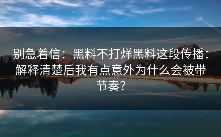 别急着信：黑料不打烊黑料这段传播：解释清楚后我有点意外为什么会被带节奏？