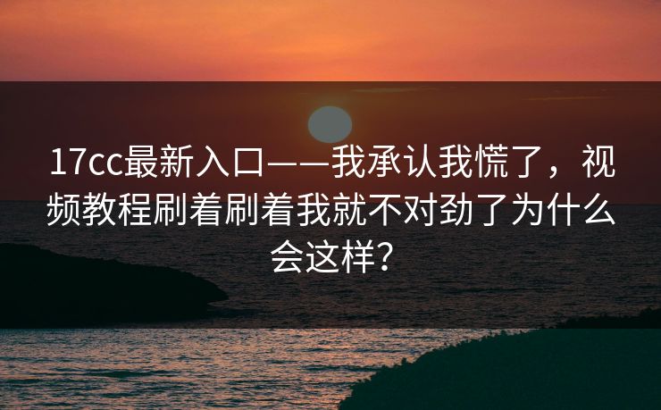 17cc最新入口——我承认我慌了，视频教程刷着刷着我就不对劲了为什么会这样？