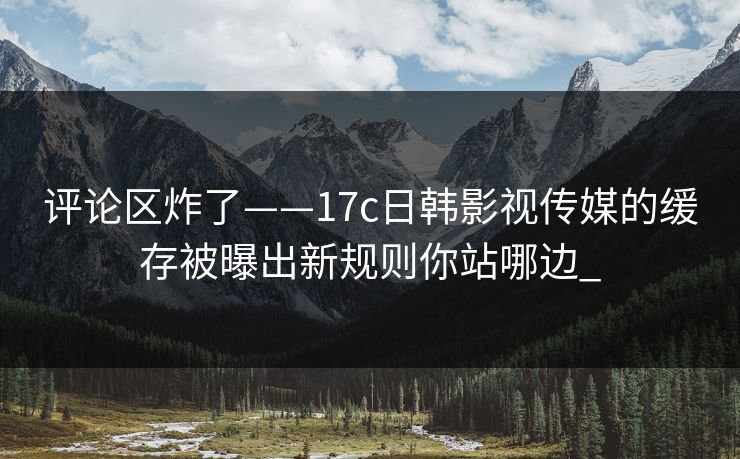 评论区炸了——17c日韩影视传媒的缓存被曝出新规则你站哪边_