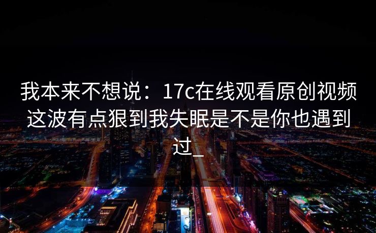 我本来不想说：17c在线观看原创视频这波有点狠到我失眠是不是你也遇到过_