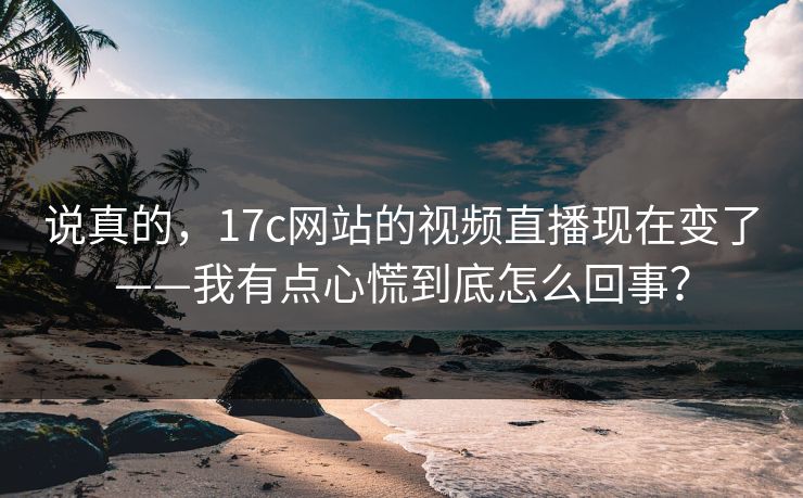 说真的，17c网站的视频直播现在变了——我有点心慌到底怎么回事？