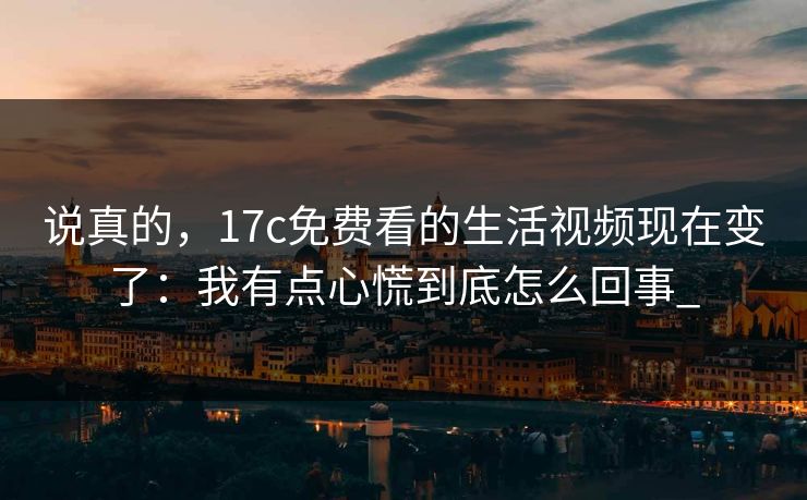 说真的，17c免费看的生活视频现在变了：我有点心慌到底怎么回事_