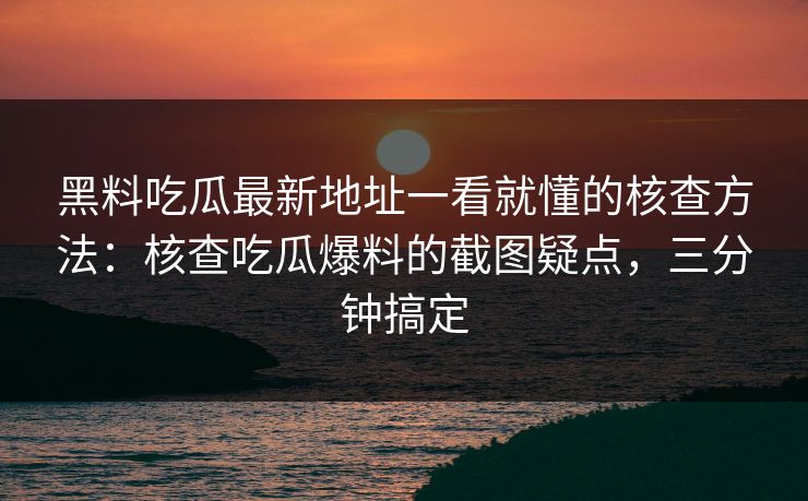 黑料吃瓜最新地址一看就懂的核查方法：核查吃瓜爆料的截图疑点，三分钟搞定