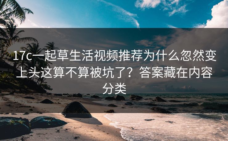 17c一起草生活视频推荐为什么忽然变上头这算不算被坑了？答案藏在内容分类