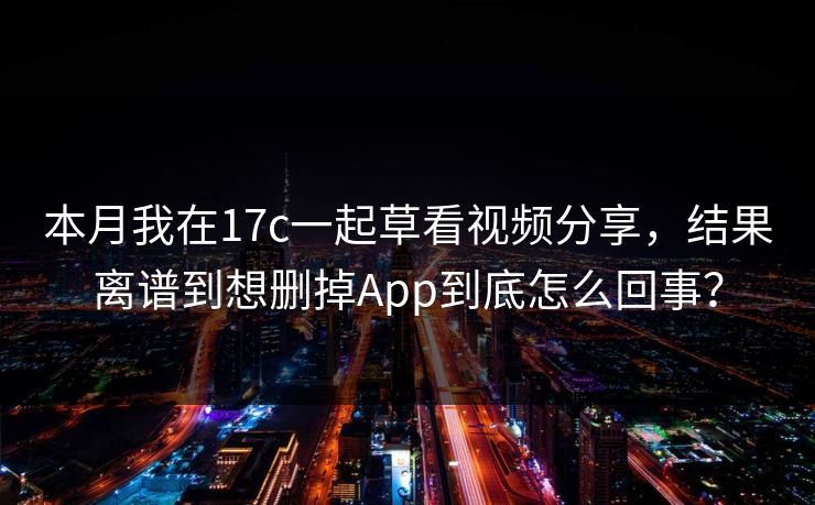 本月我在17c一起草看视频分享，结果离谱到想删掉App到底怎么回事？