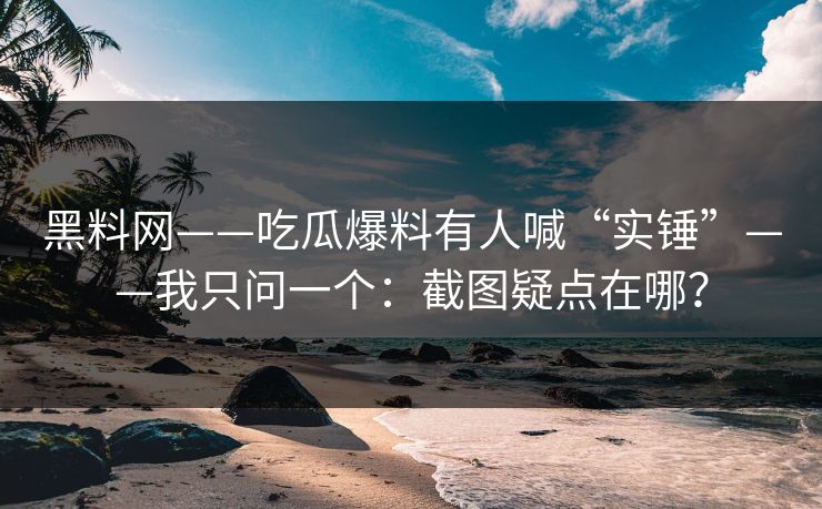 黑料网——吃瓜爆料有人喊“实锤”——我只问一个：截图疑点在哪？