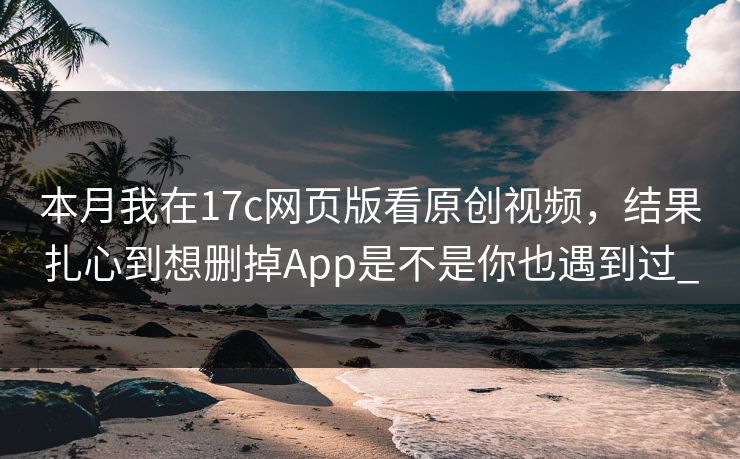 本月我在17c网页版看原创视频，结果扎心到想删掉App是不是你也遇到过_