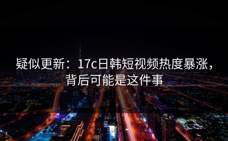 疑似更新：17c日韩短视频热度暴涨，背后可能是这件事