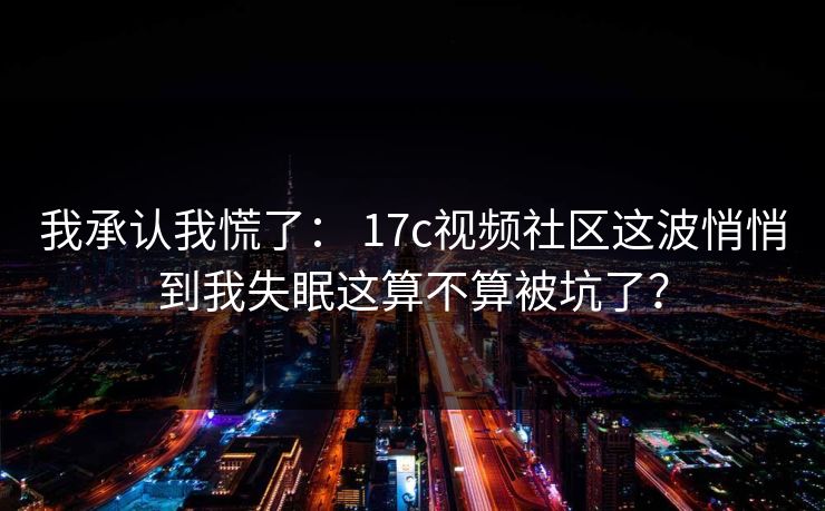 我承认我慌了： 17c视频社区这波悄悄到我失眠这算不算被坑了？