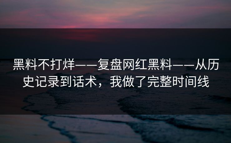 黑料不打烊——复盘网红黑料——从历史记录到话术，我做了完整时间线