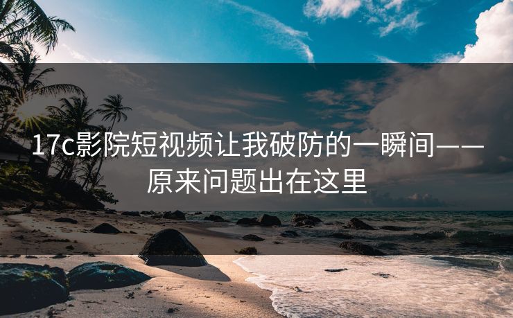 17c影院短视频让我破防的一瞬间——原来问题出在这里