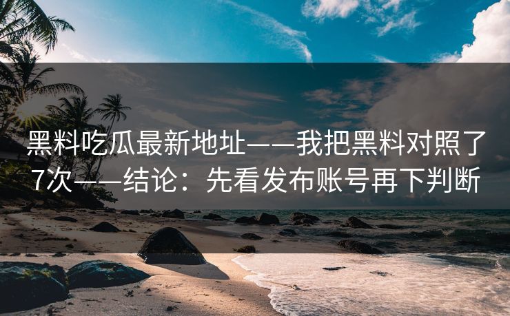 黑料吃瓜最新地址——我把黑料对照了7次——结论：先看发布账号再下判断