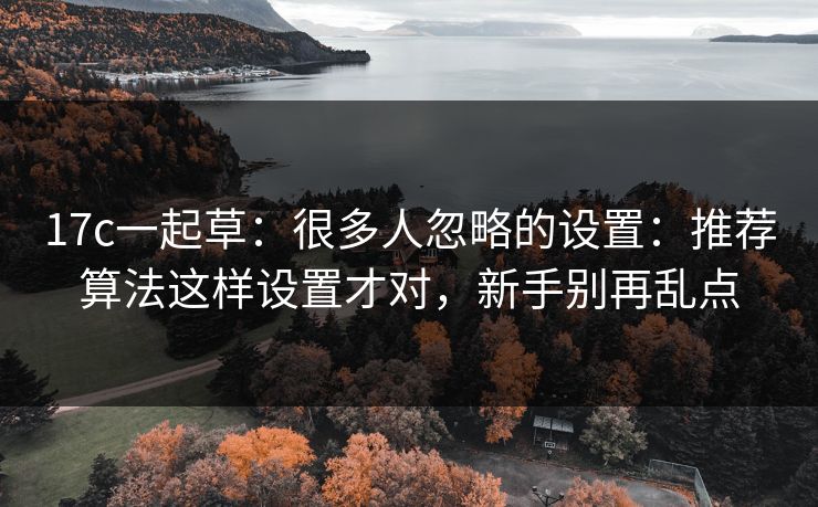 17c一起草:很多人忽略的设置:推荐算法这样设置才对,新手别再乱点 17c一起草:很多人忽略的设置:推荐算法这样设置才对,新手别再乱点