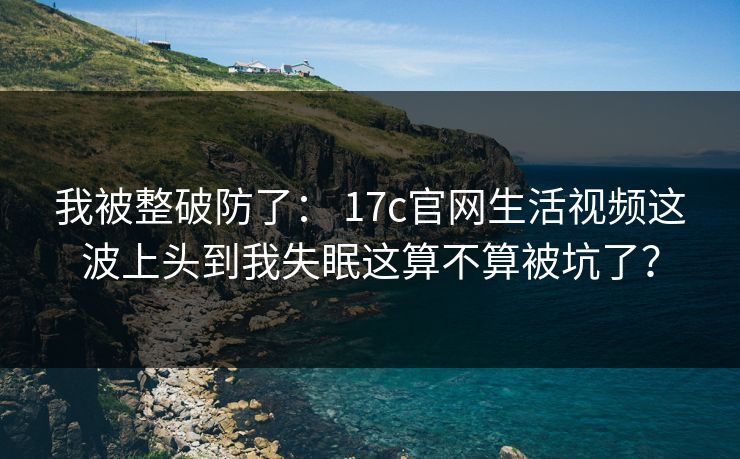 我被整破防了： 17c官网生活视频这波上头到我失眠这算不算被坑了？