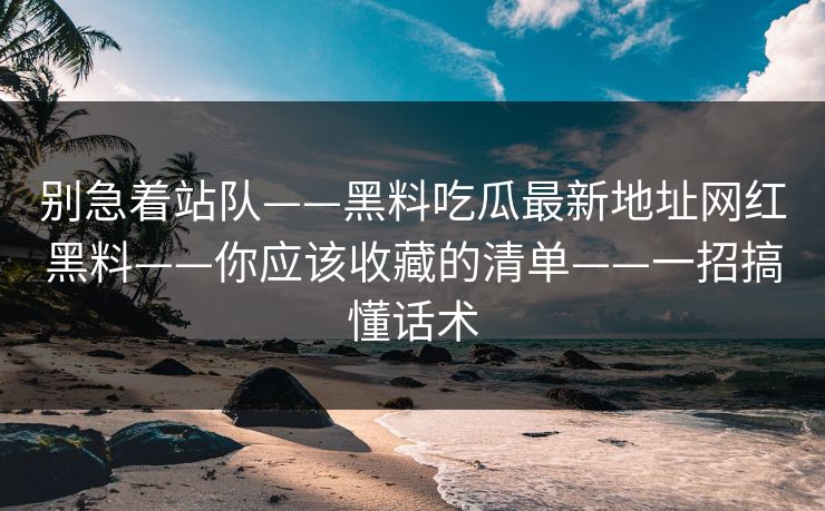 别急着站队——黑料吃瓜最新地址网红黑料——你应该收藏的清单——一招搞懂话术