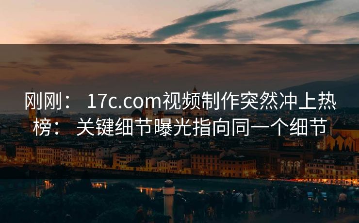 刚刚: 17c.com视频制作突然冲上热榜: 关键细节曝光指向同一个细节 刚刚: 17c.com视频制作突然冲上热榜: 关键细节曝光指向同一个细节