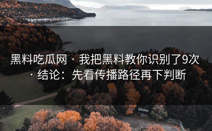 黑料吃瓜网 · 我把黑料教你识别了9次 · 结论：先看传播路径再下判断