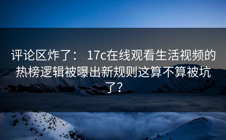 评论区炸了： 17c在线观看生活视频的热榜逻辑被曝出新规则这算不算被坑了？