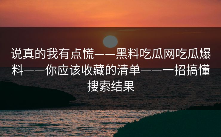 说真的我有点慌——黑料吃瓜网吃瓜爆料——你应该收藏的清单——一招搞懂搜索结果 说真的我有点慌——黑料吃瓜网吃瓜爆料——你应该收藏的清单——一招搞懂搜索结果