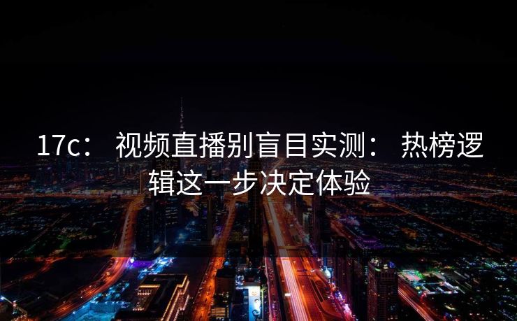 17c： 视频直播别盲目实测： 热榜逻辑这一步决定体验