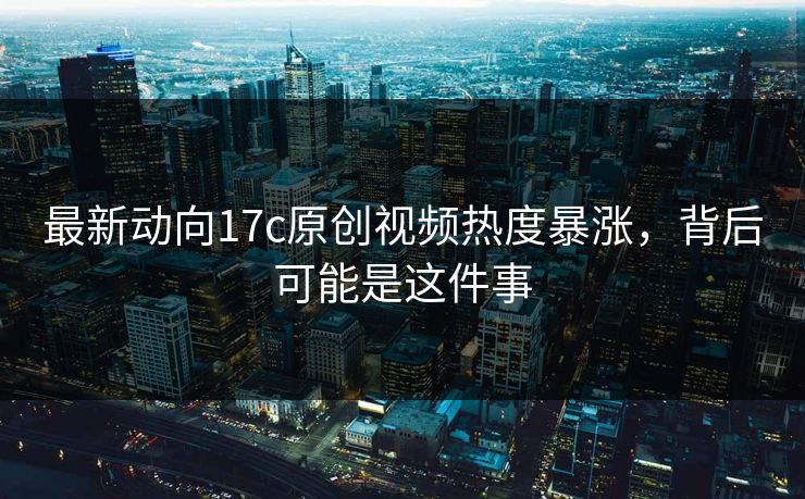 最新动向17c原创视频热度暴涨,背后可能是这件事 最新动向17c原创视频热度暴涨,背后可能是这件事