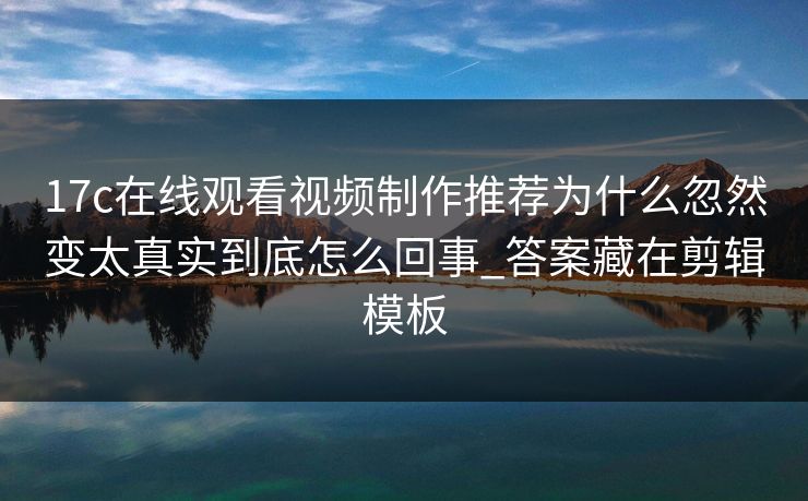 17c在线观看视频制作推荐为什么忽然变太真实到底怎么回事_答案藏在剪辑模板