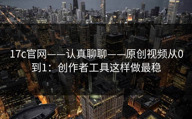 17c官网——认真聊聊——原创视频从0到1:创作者工具这样做最稳 17c官网——认真聊聊——原创视频从0到1:创作者工具这样做最稳