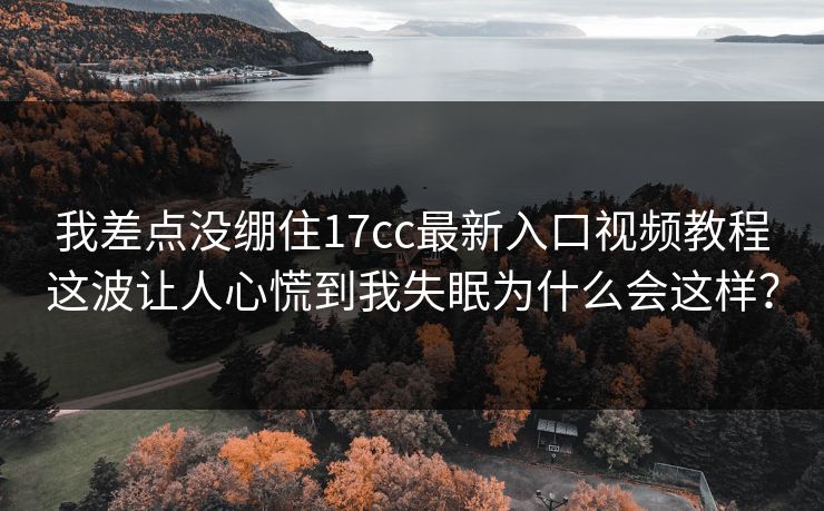 我差点没绷住17cc最新入口视频教程这波让人心慌到我失眠为什么会这样? 我差点没绷住17cc最新入口视频教程这波让人心慌到我失眠为什么会这样?