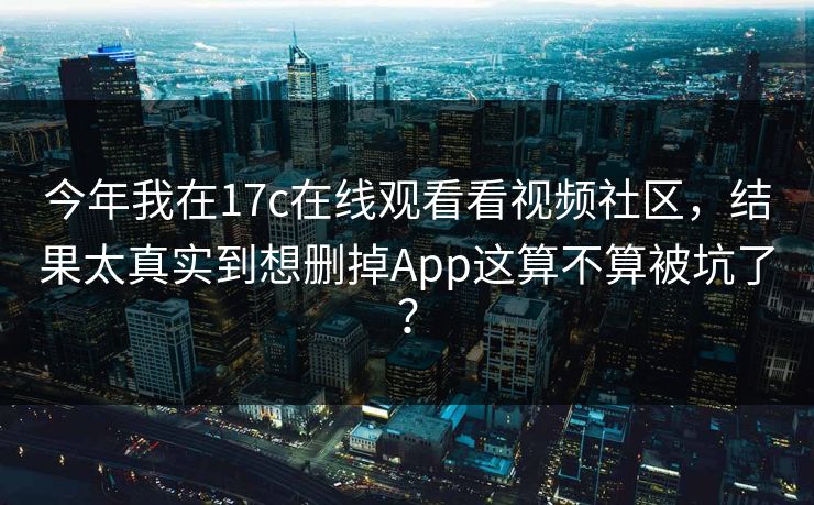 今年我在17c在线观看看视频社区,结果太真实到想删掉App这算不算被坑了? 今年我在17c在线观看看视频社区,结果太真实到想删掉App这算不算被坑了?