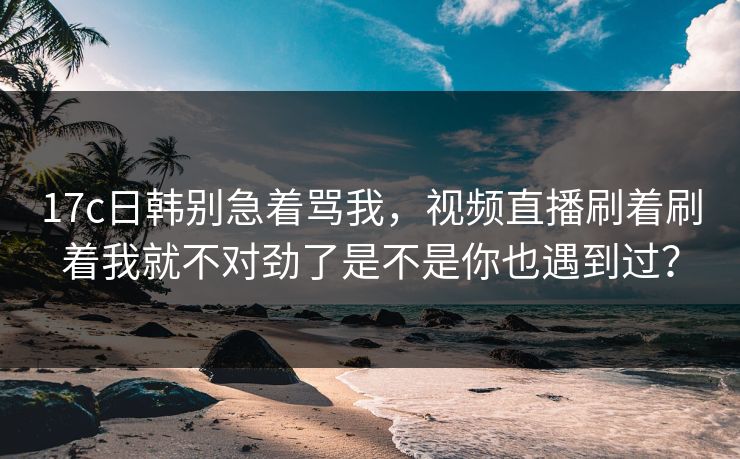 17c日韩别急着骂我，视频直播刷着刷着我就不对劲了是不是你也遇到过？