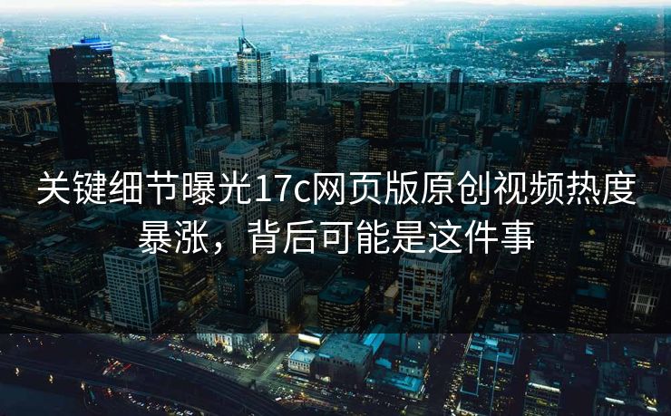 关键细节曝光17c网页版原创视频热度暴涨，背后可能是这件事
