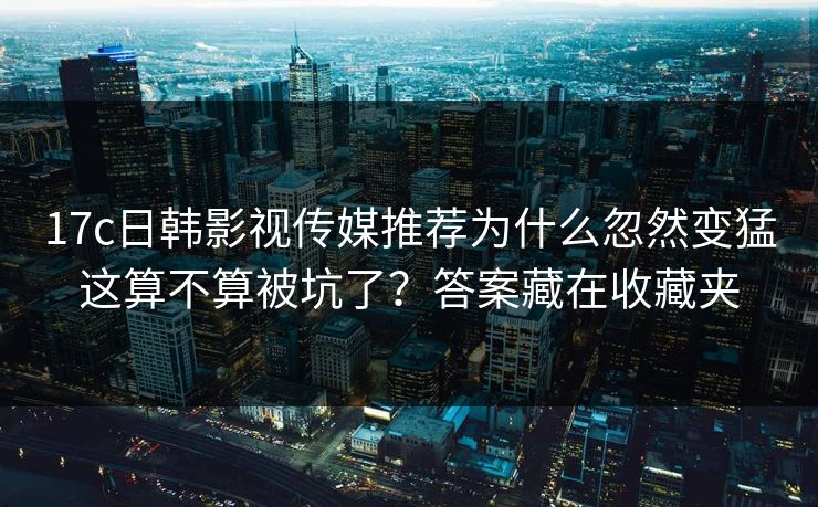 17c日韩影视传媒推荐为什么忽然变猛这算不算被坑了?答案藏在收藏夹 17c日韩影视传媒推荐为什么忽然变猛这算不算被坑了?答案藏在收藏夹