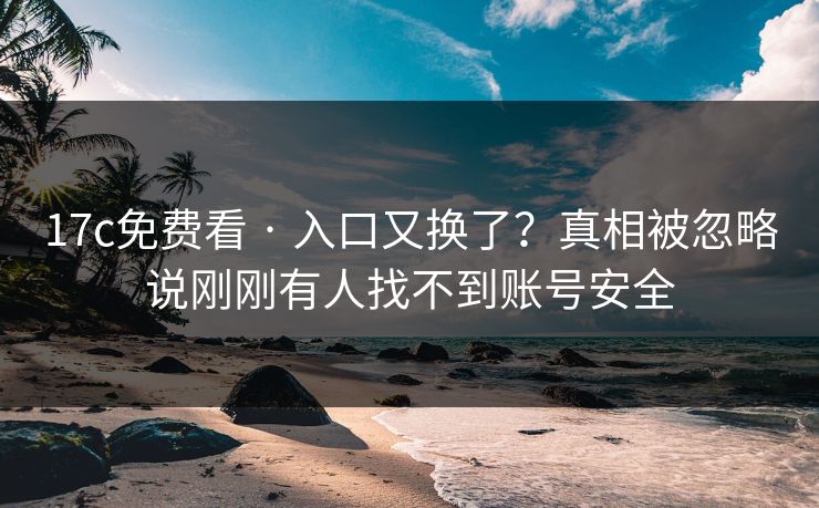 17c免费看 · 入口又换了?真相被忽略说刚刚有人找不到账号安全 17c免费看 · 入口又换了?真相被忽略说刚刚有人找不到账号安全