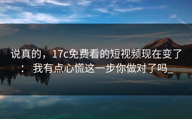 说真的,17c免费看的短视频现在变了: 我有点心慌这一步你做对了吗_ 说真的,17c免费看的短视频现在变了: 我有点心慌这一步你做对了吗_