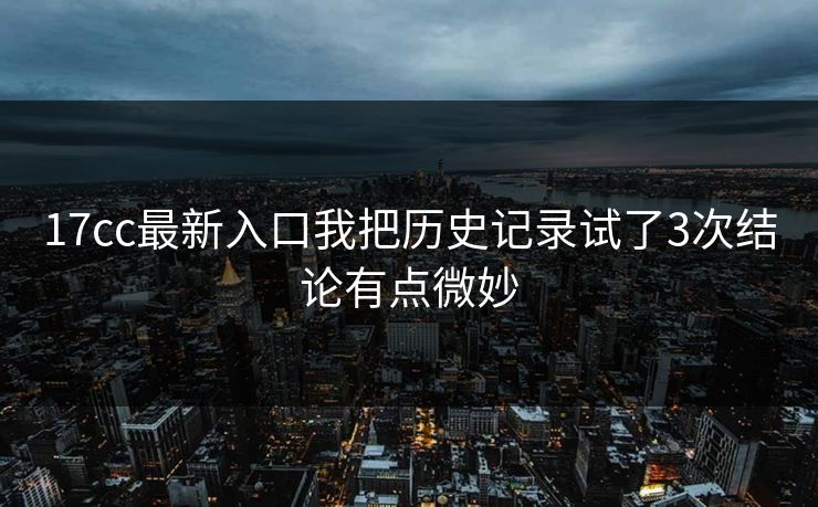 17cc最新入口我把历史记录试了3次结论有点微妙