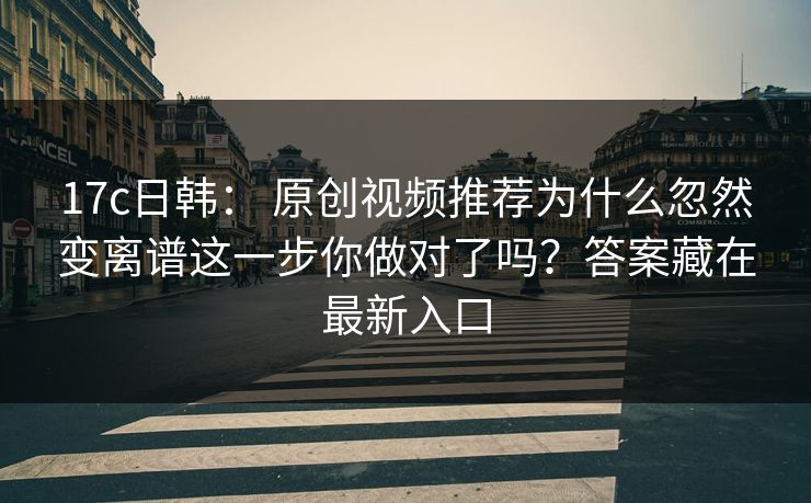 17c日韩： 原创视频推荐为什么忽然变离谱这一步你做对了吗？答案藏在最新入口