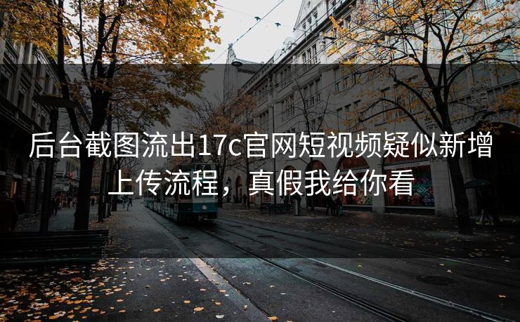 后台截图流出17c官网短视频疑似新增上传流程，真假我给你看