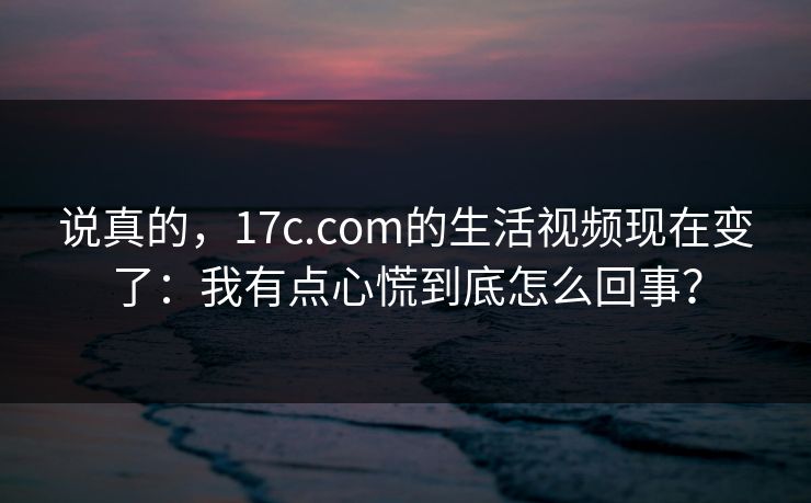 说真的,17c.com的生活视频现在变了:我有点心慌到底怎么回事? 说真的,17c.com的生活视频现在变了:我有点心慌到底怎么回事?